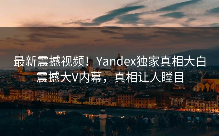 最新震撼视频！Yandex独家真相大白震撼大V内幕，真相让人瞠目