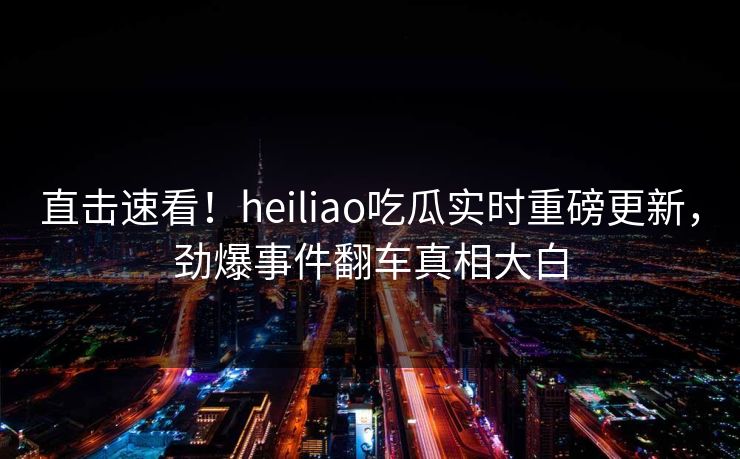 直击速看！heiliao吃瓜实时重磅更新，劲爆事件翻车真相大白