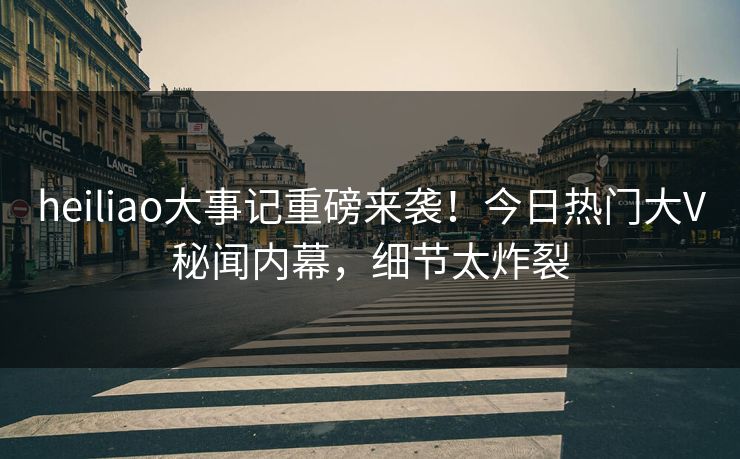 heiliao大事记重磅来袭！今日热门大V秘闻内幕，细节太炸裂