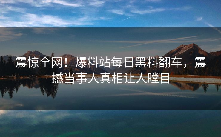 震惊全网！爆料站每日黑料翻车，震撼当事人真相让人瞠目