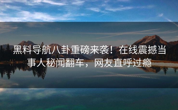 黑料导航八卦重磅来袭！在线震撼当事人秘闻翻车，网友直呼过瘾