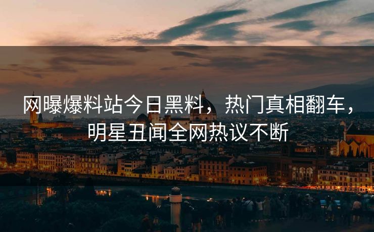 网曝爆料站今日黑料，热门真相翻车，明星丑闻全网热议不断