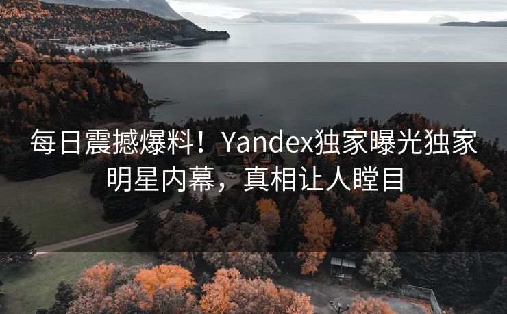 每日震撼爆料！Yandex独家曝光独家明星内幕，真相让人瞠目