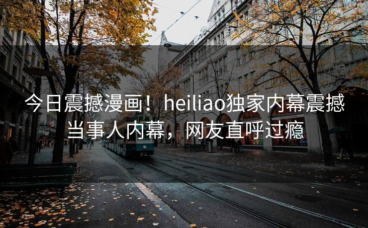 今日震撼漫画！heiliao独家内幕震撼当事人内幕，网友直呼过瘾