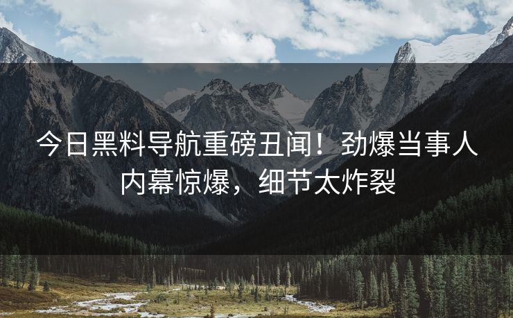 今日黑料导航重磅丑闻！劲爆当事人内幕惊爆，细节太炸裂