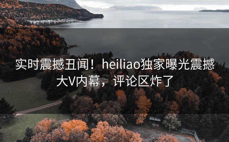 实时震撼丑闻！heiliao独家曝光震撼大V内幕，评论区炸了