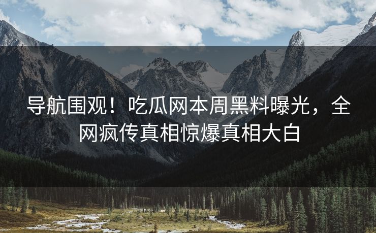 导航围观！吃瓜网本周黑料曝光，全网疯传真相惊爆真相大白