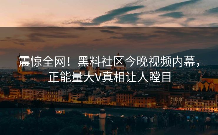 震惊全网！黑料社区今晚视频内幕，正能量大V真相让人瞠目