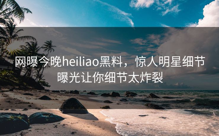 网曝今晚heiliao黑料，惊人明星细节曝光让你细节太炸裂