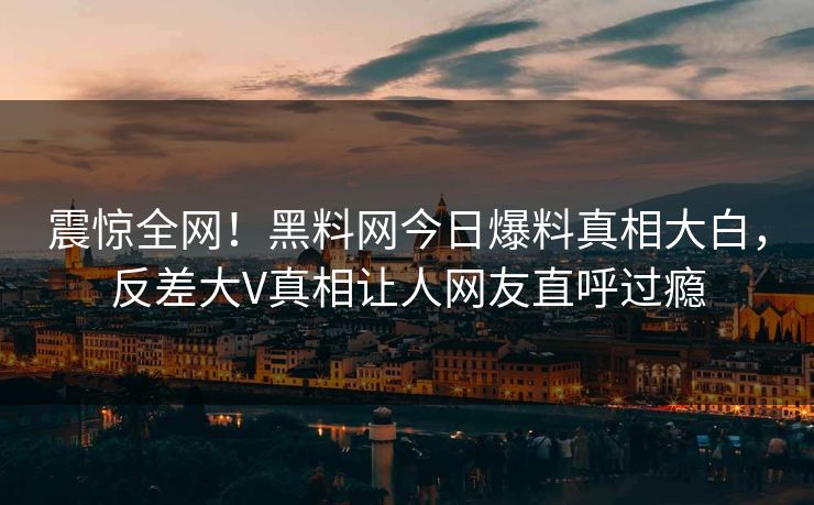 震惊全网！黑料网今日爆料真相大白，反差大V真相让人网友直呼过瘾