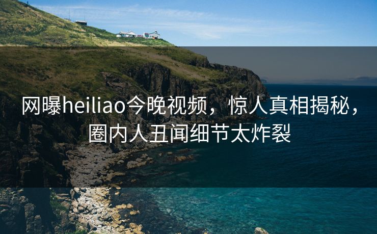 网曝heiliao今晚视频，惊人真相揭秘，圈内人丑闻细节太炸裂