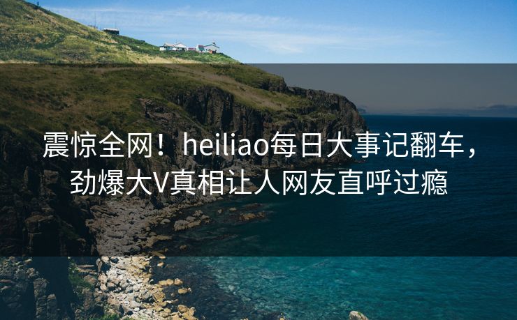 震惊全网！heiliao每日大事记翻车，劲爆大V真相让人网友直呼过瘾