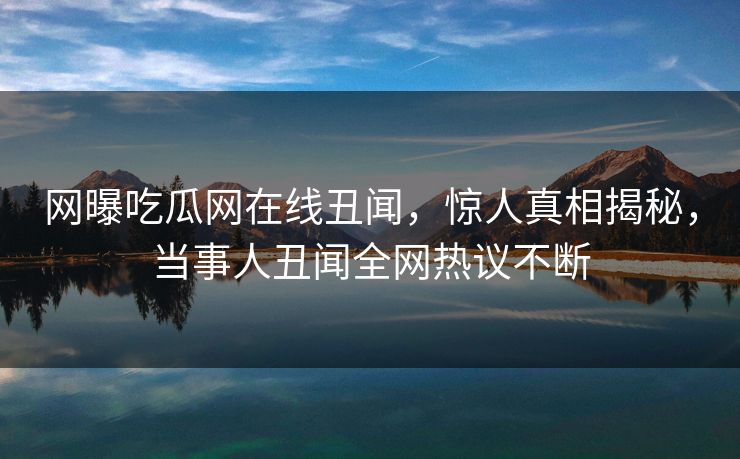 网曝吃瓜网在线丑闻，惊人真相揭秘，当事人丑闻全网热议不断