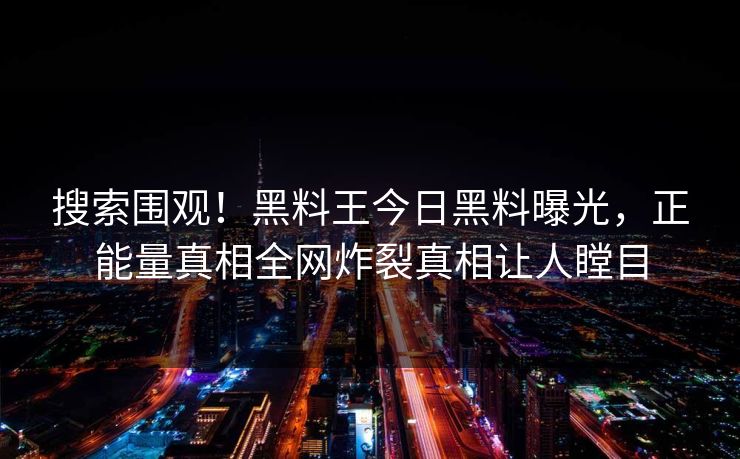 搜索围观！黑料王今日黑料曝光，正能量真相全网炸裂真相让人瞠目
