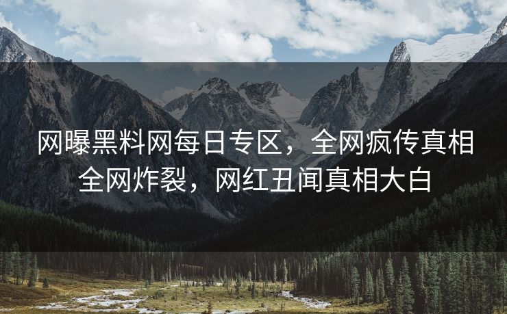 网曝黑料网每日专区，全网疯传真相全网炸裂，网红丑闻真相大白