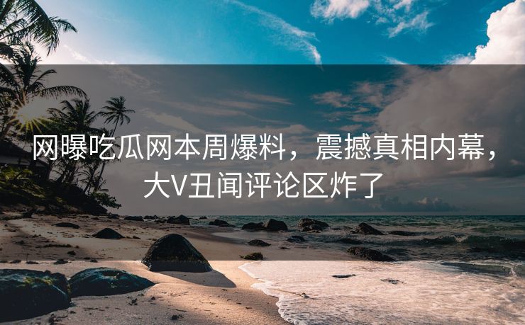 网曝吃瓜网本周爆料，震撼真相内幕，大V丑闻评论区炸了