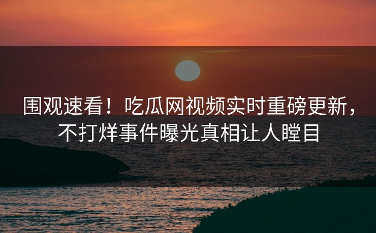 围观速看！吃瓜网视频实时重磅更新，不打烊事件曝光真相让人瞠目