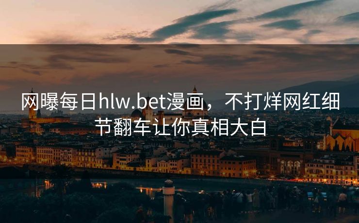 网曝每日hlw.bet漫画，不打烊网红细节翻车让你真相大白
