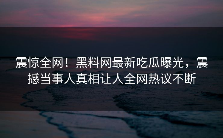 震惊全网！黑料网最新吃瓜曝光，震撼当事人真相让人全网热议不断