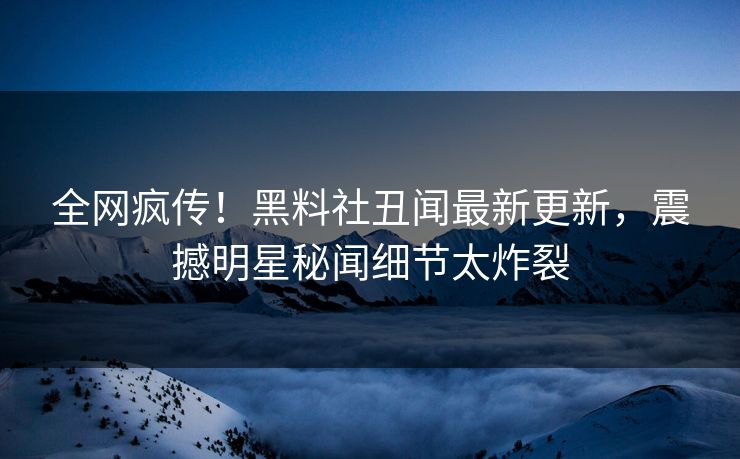 全网疯传！黑料社丑闻最新更新，震撼明星秘闻细节太炸裂