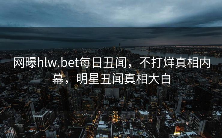 网曝hlw.bet每日丑闻，不打烊真相内幕，明星丑闻真相大白