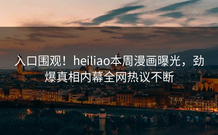 入口围观！heiliao本周漫画曝光，劲爆真相内幕全网热议不断