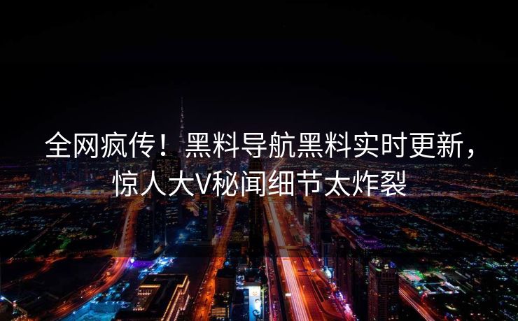 全网疯传！黑料导航黑料实时更新，惊人大V秘闻细节太炸裂