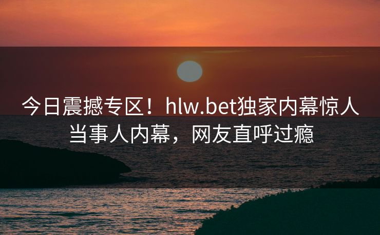今日震撼专区！hlw.bet独家内幕惊人当事人内幕，网友直呼过瘾