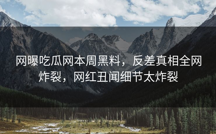 网曝吃瓜网本周黑料，反差真相全网炸裂，网红丑闻细节太炸裂