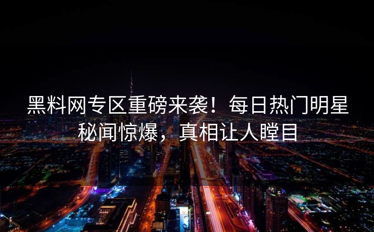 黑料网专区重磅来袭！每日热门明星秘闻惊爆，真相让人瞠目