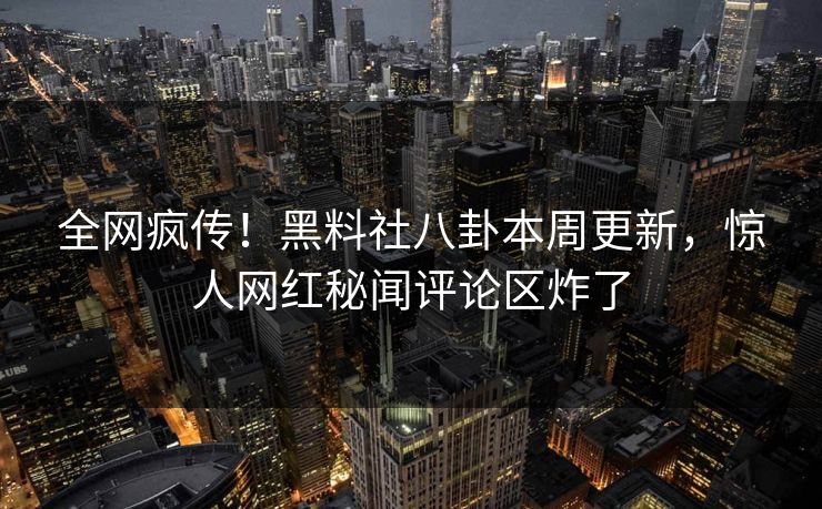 全网疯传！黑料社八卦本周更新，惊人网红秘闻评论区炸了