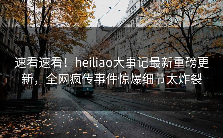 速看速看！heiliao大事记最新重磅更新，全网疯传事件惊爆细节太炸裂