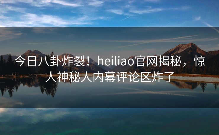 今日八卦炸裂！heiliao官网揭秘，惊人神秘人内幕评论区炸了