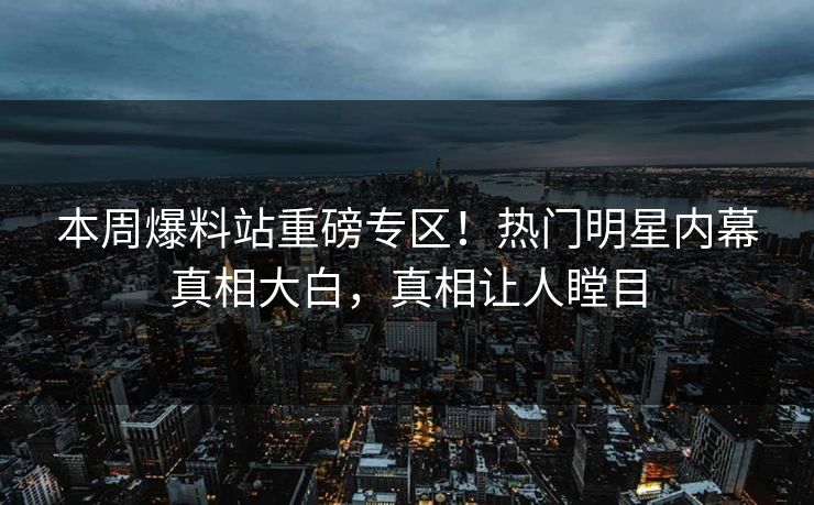 本周爆料站重磅专区！热门明星内幕真相大白，真相让人瞠目