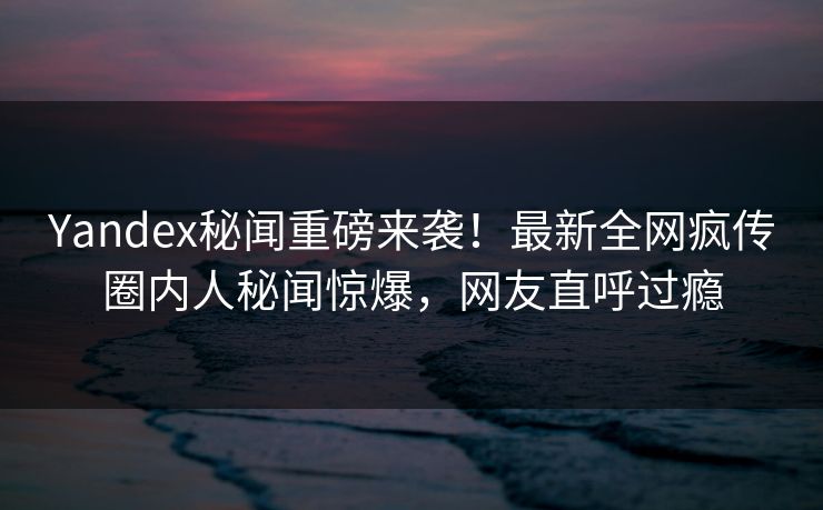 Yandex秘闻重磅来袭！最新全网疯传圈内人秘闻惊爆，网友直呼过瘾