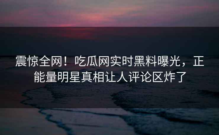 震惊全网！吃瓜网实时黑料曝光，正能量明星真相让人评论区炸了