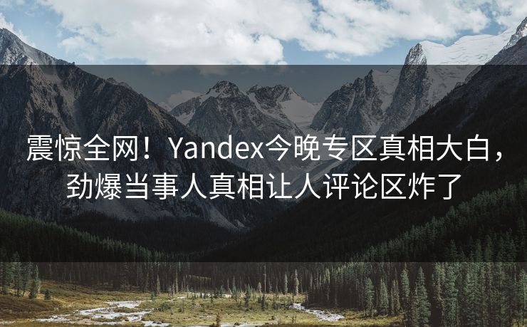 震惊全网！Yandex今晚专区真相大白，劲爆当事人真相让人评论区炸了