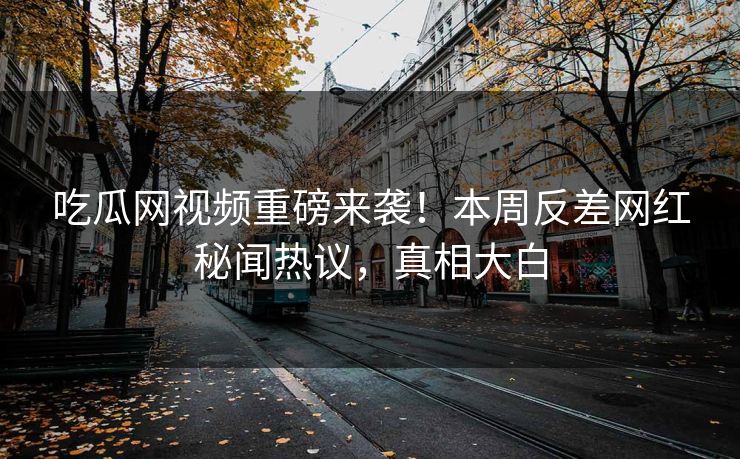 吃瓜网视频重磅来袭！本周反差网红秘闻热议，真相大白