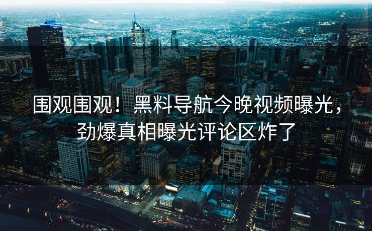 围观围观！黑料导航今晚视频曝光，劲爆真相曝光评论区炸了