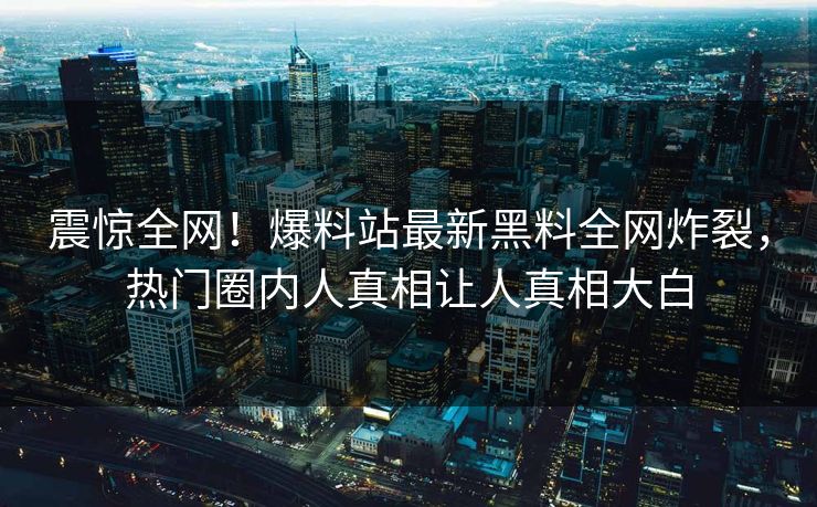 震惊全网！爆料站最新黑料全网炸裂，热门圈内人真相让人真相大白