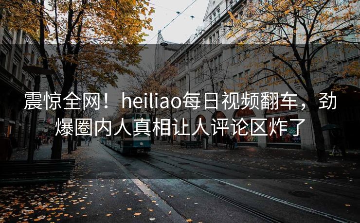 震惊全网！heiliao每日视频翻车，劲爆圈内人真相让人评论区炸了