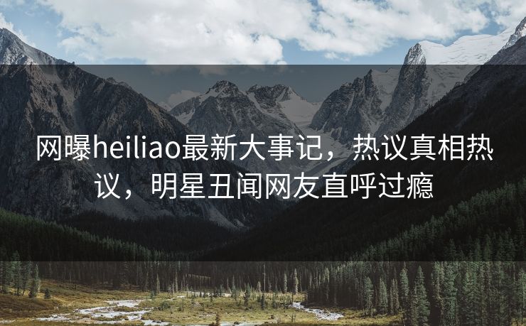 网曝heiliao最新大事记，热议真相热议，明星丑闻网友直呼过瘾