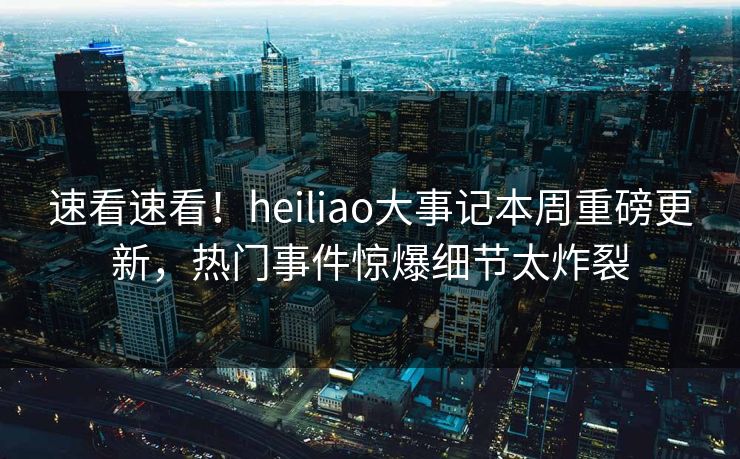 速看速看！heiliao大事记本周重磅更新，热门事件惊爆细节太炸裂