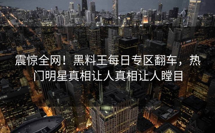 震惊全网！黑料王每日专区翻车，热门明星真相让人真相让人瞠目