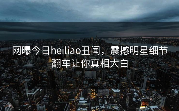 网曝今日heiliao丑闻，震撼明星细节翻车让你真相大白