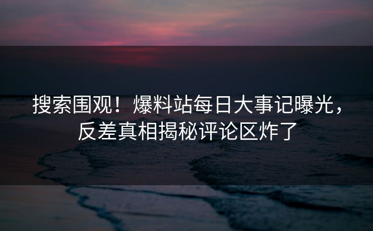 搜索围观！爆料站每日大事记曝光，反差真相揭秘评论区炸了