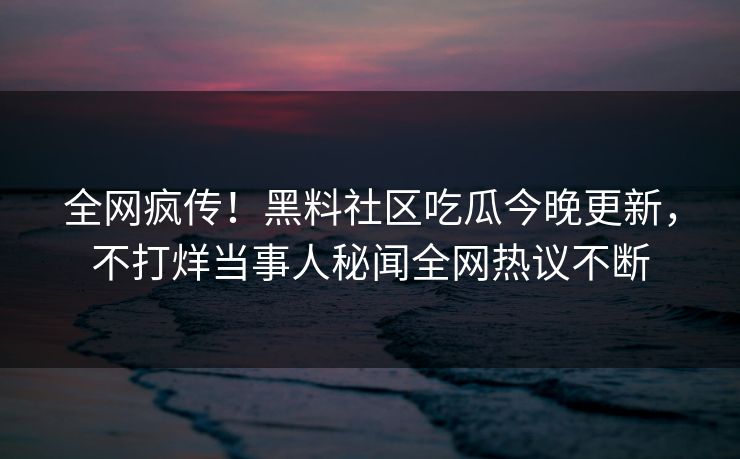 全网疯传！黑料社区吃瓜今晚更新，不打烊当事人秘闻全网热议不断