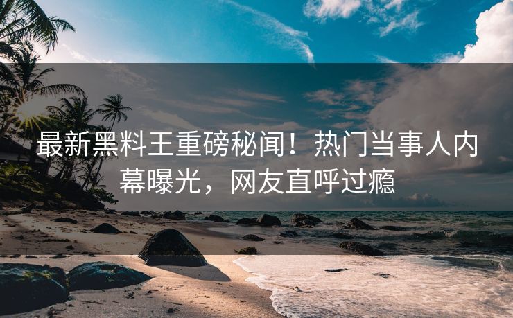 最新黑料王重磅秘闻！热门当事人内幕曝光，网友直呼过瘾