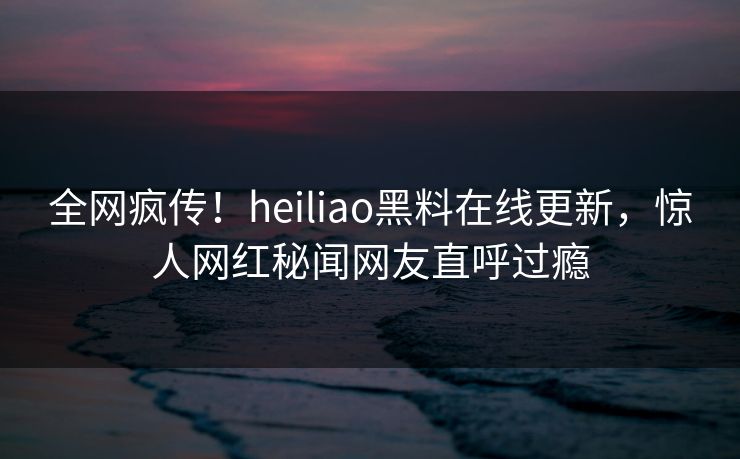 全网疯传！heiliao黑料在线更新，惊人网红秘闻网友直呼过瘾