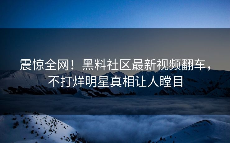 震惊全网！黑料社区最新视频翻车，不打烊明星真相让人瞠目